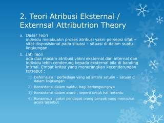 2. Teori Atribusi Eksternal /
Externsal Attributrion Theory
a. Dasar Teori
   individu melakuakn proses atribusi yakni persepsi sifat –
   sifat disposisional pada situasi – situasi di dalam suatu
   lingkungan
b. Inti Teori
   ada dua macam atribusi yakni eksternal dan internal dan
   individu lebih cenderung kepada eksternal bila di banding
   intrnal. Empat kritea yang menerangkan kecenderungan
   tersebut :
    1) Defernsiasi : perbedaan yang ad antara satuan – satuan di
       dalam lingkungan
    2) Konsistensi dalam waktu, bagi berlangsungnya
    3) Konsistensi dalam acara , seperti untuk hal tertentu
    4) Konsensus , yakni pendapat orang banyak yang menyukai
       acara tersebut
 