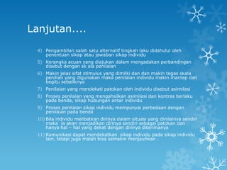 Lanjutan....
  4) Pengambilan salah satu alternatif tingkah laku didahului oleh
     penentuan sikap atau jawaban sikap individu
  5) Kerangka acuan yang diajukan dalam mengadakan perbandingan
     disebut dengan sk ala penilaian
  6) Makin jelas sifat stimulus yang dimilki dan dan makin tegas skala
     penilian yang digunakan maka penilaian individu makin mantap dan
     begitu sebaliknya
  7) Penilaian yang mendekati patokan oleh individu disebut asimilasi
  8) Proses penilaian yang mengahsilkan asimilasi dan kontras berlaku
     pada benda, sikap hubungan antar individu
  9) Proses penilaian sikap individu mempunyai perbedaan dengan
     penilaian pada benda
  10) Bila individu melibatkan dirinya dalam situasi yang dinilainya sendiri
      maka ia akan menjadikan dirinya sendiri sebagai patokan dan
      hanya hal – hal yang dekat dengan dirinya diterimanya
  11) Komunikasi dapat mendekatkan sikap individu pada sikap individu
      lain, tetapi juga malah bisa semakin menjauhkan .
 