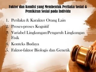 Faktor dan Kondisi yang Membentuk Perilaku Sosial & 
Pemikiran Sosial pada Individu 
1. Perilaku & Karakter Orang Lain 
2. Proses-proses Kognitif 
3. Variabel Lingkungan:Pengaruh Lingkungan 
Fisik 
4. Konteks Budaya 
5. Faktor-faktor Biologis dan Genetik 
 