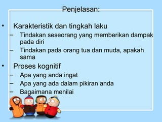 Penjelasan: 
• Karakteristik dan tingkah laku 
– Tindakan seseorang yang memberikan dampak 
pada diri 
– Tindakan pada orang tua dan muda, apakah 
sama 
• Proses kognitif 
– Apa yang anda ingat 
– Apa yang ada dalam pikiran anda 
– Bagaimana menilai 
 