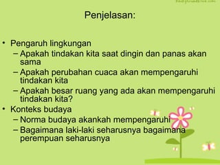 Penjelasan: 
• Pengaruh lingkungan 
– Apakah tindakan kita saat dingin dan panas akan 
sama 
– Apakah perubahan cuaca akan mempengaruhi 
tindakan kita 
– Apakah besar ruang yang ada akan mempengaruhi 
tindakan kita? 
• Konteks budaya 
– Norma budaya akankah mempengaruhi 
– Bagaimana laki-laki seharusnya bagaimana 
perempuan seharusnya 
 