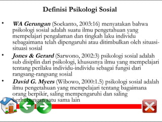 Definisi Psikologi Sosial 
• WA Gerungan (Soekanto, 2003:16) menyatakan bahwa 
psikologi sosial adalah suatu ilmu pengetahuan yang 
mempelajari pengalaman dan tingkah laku individu 
sebagaimana telah dipengaruhi atau ditimbulkan oleh situasi-situasi 
sosial 
• Jones & Gerard (Sarwono, 2002:3) psikologi sosial adalah 
sub disiplin dari psikologi, khususnya ilmu yang mempelajari 
tentang perilaku individu-individu sebagai fungsi dari 
rangsang-rangsang sosial 
• David G. Myers (Wibowo, 2000:1.5) psikologi sosial adalah 
ilmu pengetahuan yang mempelajari tentang bagaimana 
orang berpikir, saling mempengaruhi dan saling 
berhubungan satu sama lain 
 