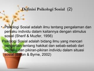 Definisi Psikologi Sosial (2) 
• Psikologi Sosial adalah ilmu tentang pengalaman dan 
perilaku individu dalam kaitannya dengan stimulus 
sosial (Sherif & Muzfer, 1956) 
Psikologi Sosial adalah bidang ilmu yang mencari 
pengertian tentang hakikat dan sebab-sebab dari 
perilaku dan pikiran-pikiran individu dalam situasi 
sosial (Baron & Byrne, 2002) 
 
