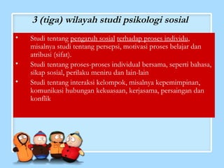 3 (tiga) wilayah studi psikologi sosial 
• Studi tentang pengaruh sosial terhadap proses individu, 
misalnya studi tentang persepsi, motivasi proses belajar dan 
atribusi (sifat). 
• Studi tentang proses-proses individual bersama, seperti bahasa, 
sikap sosial, perilaku meniru dan lain-lain 
• Studi tentang interaksi kelompok, misalnya kepemimpinan, 
komunikasi hubungan kekuasaan, kerjasama, persaingan dan 
konflik 
 