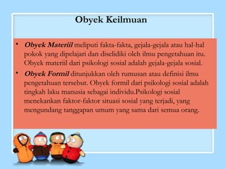 Obyek Keilmuan 
• Obyek Materiil meliputi fakta-fakta, gejala-gejala atau hal-hal 
pokok yang dipelajari dan diselidiki oleh ilmu pengetahuan itu. 
Obyek materiil dari psikologi sosial adalah gejala-gejala sosial. 
• Obyek Formil ditunjukkan oleh rumusan atau definisi ilmu 
pengetahuan tersebut. Obyek formil dari psikologi sosial adalah 
tingkah laku manusia sebagai individu.Psikologi sosial 
menekankan faktor-faktor situasi sosial yang terjadi, yang 
mengundang tanggapan umum yang sama dari semua orang. 
 
