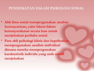 PENDEKATAN DALAM PSIKOLOGI SOSIAL 
• Ahli ilmu sosial mempergunakan analisis 
kemasyaratan, yaitu faktor-faktor 
kemasyarakatan secara luas untuk 
menjelaskan perilaku sosial. 
• Para ahli psikologi klinis dan kepribadian 
mempergunakan analisis individual 
dimana mereka mempergunakan 
karakteristik individu yang unik untuk 
menjelaskan perilaku 
 