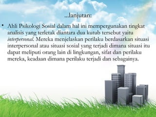 ...lanjutan: 
• Ahli Psikologi Sosial dalam hal ini mempergunakan tingkat 
analisis yang terletak diantara dua kutub tersebut yaitu 
interpersonal. Mereka menjelaskan perilaku berdasarkan situasi 
interpersonal atau situasi sosial yang terjadi dimana situasi itu 
dapat meliputi orang lain di lingkungan, sifat dan perilaku 
mereka, keadaan dimana perilaku terjadi dan sebagainya. 
 