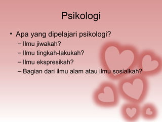 Psikologi 
• Apa yang dipelajari psikologi? 
– Ilmu jiwakah? 
– Ilmu tingkah-lakukah? 
– Ilmu ekspresikah? 
– Bagian dari ilmu alam atau ilmu sosialkah? 
 