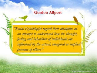 Gordon Allport 
“Social Psychologist regard their discipline as 
an attempt to understand how the thought, 
feeling and behaviour of individuals are 
influenced by the actual, imagined or implied 
presence of others” 
 