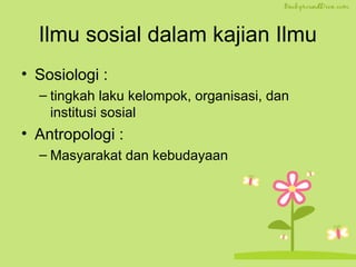 Ilmu sosial dalam kajian Ilmu 
• Sosiologi : 
– tingkah laku kelompok, organisasi, dan 
institusi sosial 
• Antropologi : 
– Masyarakat dan kebudayaan 
 