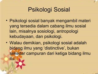 Psikologi Sosial 
• Psikologi sosial banyak mengambil materi 
yang tersedia dalam cabang ilmu sosial 
lain, misalnya sosiologi, antropologi 
kebudayaan, dan psikologi. 
• Walau demikian, psikologi sosial adalah 
bidang ilmu yang ‘distinctive’, bukan 
sekedar campuran dari ketiga bidang ilmu 
itu. 
 