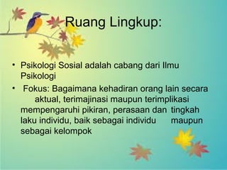 Ruang Lingkup: 
• Psikologi Sosial adalah cabang dari Ilmu 
Psikologi 
• Fokus: Bagaimana kehadiran orang lain secara 
aktual, terimajinasi maupun terimplikasi 
mempengaruhi pikiran, perasaan dan tingkah 
laku individu, baik sebagai individu maupun 
sebagai kelompok 
 