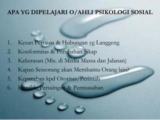 APA YG DIPELAJARI O/AHLI PSIKOLOGI SOSIAL 
1. Kesan Pertama & Hubungan yg Langgeng 
2. Konformitas & Perubahan Sikap 
3. Kekerasan (Mis. di Media Massa dan Jalanan) 
4. Kapan Seseorang akan Membantu Orang lain? 
5. Kepatuhan kpd Otoritas/Perintah 
6. Konflik, Persaingan & Permusuhan 
 