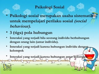 Psikologi Sosial 
• Psikologi sosial merupakan usaha sistematik 
untuk mempelajari perilaku sosial (social 
behaviour). 
• 3 (tiga) pola hubungan 
• Interaksi yang terjadi bila seorang individu berhubungan 
dengan orang lain (antar individu). 
• Interaksi yang terjadi karena hubungan individu dengan 
kelompok 
• Interaksi yang terjadi karena hubungan antar kelompok 
 