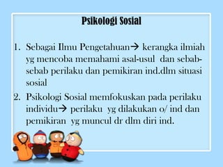 Psikologi Sosial 
1. Sebagai Ilmu Pengetahuan kerangka ilmiah 
yg mencoba memahami asal-usul dan sebab-sebab 
perilaku dan pemikiran ind.dlm situasi 
sosial 
2. Psikologi Sosial memfokuskan pada perilaku 
individu perilaku yg dilakukan o/ ind dan 
pemikiran yg muncul dr dlm diri ind. 
 