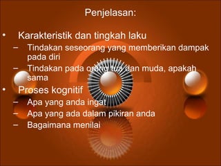 Penjelasan:
• Karakteristik dan tingkah laku
– Tindakan seseorang yang memberikan dampak
pada diri
– Tindakan pada orang tua dan muda, apakah
sama
• Proses kognitif
– Apa yang anda ingat
– Apa yang ada dalam pikiran anda
– Bagaimana menilai
 
