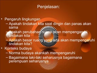 Penjelasan:
• Pengaruh lingkungan
– Apakah tindakan kita saat dingin dan panas akan
sama
– Apakah perubahan cuaca akan mempengaruhi
tindakan kita
– Apakah besar ruang yang ada akan mempengaruhi
tindakan kita?
• Konteks budaya
– Norma budaya akankah mempengaruhi
– Bagaimana laki-laki seharusnya bagaimana
perempuan seharusnya
 