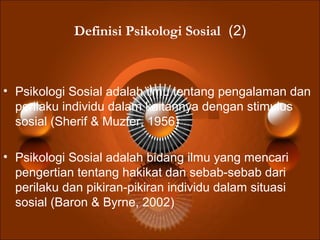 Definisi Psikologi Sosial (2)
• Psikologi Sosial adalah ilmu tentang pengalaman dan
perilaku individu dalam kaitannya dengan stimulus
sosial (Sherif & Muzfer, 1956)
• Psikologi Sosial adalah bidang ilmu yang mencari
pengertian tentang hakikat dan sebab-sebab dari
perilaku dan pikiran-pikiran individu dalam situasi
sosial (Baron & Byrne, 2002)
 