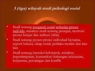 3 (tiga) wilayah studi psikologi sosial
• Studi tentang pengaruh sosial terhadap proses
individu, misalnya studi tentang persepsi, motivasi
proses belajar dan atribusi (sifat).
• Studi tentang proses-proses individual bersama,
seperti bahasa, sikap sosial, perilaku meniru dan lain-
lain
• Studi tentang interaksi kelompok, misalnya
kepemimpinan, komunikasi hubungan kekuasaan,
kerjasama, persaingan dan konflik
 