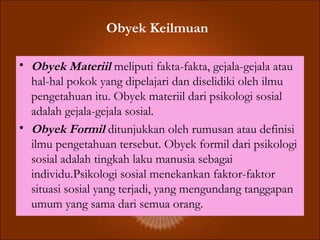 Obyek Keilmuan
• Obyek Materiil meliputi fakta-fakta, gejala-gejala atau
hal-hal pokok yang dipelajari dan diselidiki oleh ilmu
pengetahuan itu. Obyek materiil dari psikologi sosial
adalah gejala-gejala sosial.
• Obyek Formil ditunjukkan oleh rumusan atau definisi
ilmu pengetahuan tersebut. Obyek formil dari psikologi
sosial adalah tingkah laku manusia sebagai
individu.Psikologi sosial menekankan faktor-faktor
situasi sosial yang terjadi, yang mengundang tanggapan
umum yang sama dari semua orang.
 