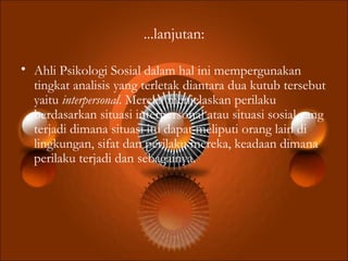 ...lanjutan:
• Ahli Psikologi Sosial dalam hal ini mempergunakan
tingkat analisis yang terletak diantara dua kutub tersebut
yaitu interpersonal. Mereka menjelaskan perilaku
berdasarkan situasi interpersonal atau situasi sosial yang
terjadi dimana situasi itu dapat meliputi orang lain di
lingkungan, sifat dan perilaku mereka, keadaan dimana
perilaku terjadi dan sebagainya.
 