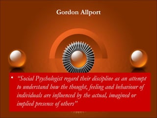 Gordon Allport
• “Social Psychologist regard their discipline as an attempt
to understand how the thought, feeling and behaviour of
individuals are influenced by the actual, imagined or
implied presence of others”
 