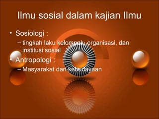 Ilmu sosial dalam kajian Ilmu
• Sosiologi :
– tingkah laku kelompok, organisasi, dan
institusi sosial
• Antropologi :
– Masyarakat dan kebudayaan
 