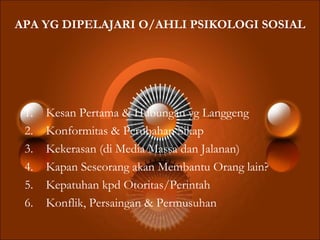APA YG DIPELAJARI O/AHLI PSIKOLOGI SOSIAL
1. Kesan Pertama & Hubungan yg Langgeng
2. Konformitas & Perubahan Sikap
3. Kekerasan (di Media Massa dan Jalanan)
4. Kapan Seseorang akan Membantu Orang lain?
5. Kepatuhan kpd Otoritas/Perintah
6. Konflik, Persaingan & Permusuhan
 