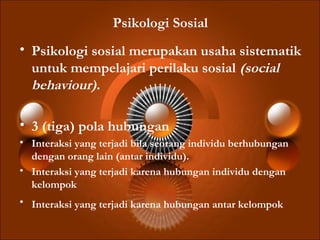 Psikologi Sosial
• Psikologi sosial merupakan usaha sistematik
untuk mempelajari perilaku sosial (social
behaviour).
• 3 (tiga) pola hubungan
• Interaksi yang terjadi bila seorang individu berhubungan
dengan orang lain (antar individu).
• Interaksi yang terjadi karena hubungan individu dengan
kelompok
• Interaksi yang terjadi karena hubungan antar kelompok
 