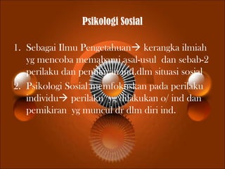 Psikologi Sosial
1. Sebagai Ilmu Pengetahuan kerangka ilmiah
yg mencoba memahami asal-usul dan sebab-2
perilaku dan pemikiran ind.dlm situasi sosial
2. Psikologi Sosial memfokuskan pada perilaku
individu perilaku yg dilakukan o/ ind dan
pemikiran yg muncul dr dlm diri ind.
 