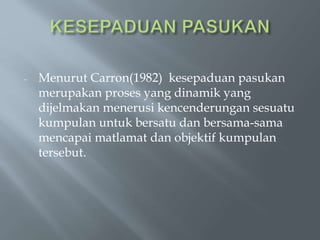 - Menurut Carron(1982) kesepaduan pasukan
merupakan proses yang dinamik yang
dijelmakan menerusi kencenderungan sesuatu
kumpulan untuk bersatu dan bersama-sama
mencapai matlamat dan objektif kumpulan
tersebut.
 