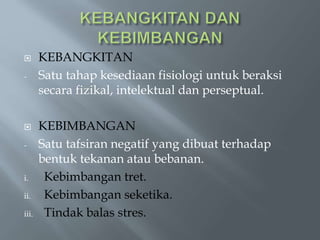  KEBANGKITAN
- Satu tahap kesediaan fisiologi untuk beraksi
secara fizikal, intelektual dan perseptual.
 KEBIMBANGAN
- Satu tafsiran negatif yang dibuat terhadap
bentuk tekanan atau bebanan.
i. Kebimbangan tret.
ii. Kebimbangan seketika.
iii. Tindak balas stres.
 
