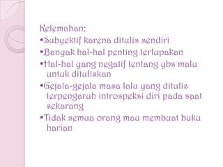 Kelemahan:
•Subyektif karena ditulis sendiri
•Banyak hal-hal penting terlupakan
•Hal-hal yang negatif tentang ybs malu
untuk dituliskan
•Gejala-gejala masa lalu yang ditulis
terpengaruh introspeksi diri pada saat
sekarang
•Tidak semua orang mau membuat buku
harian
 