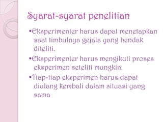 Syarat-syarat penelitian
•Eksperimenter harus dapat menetapkan
saat timbulnya gejala yang hendak
diteliti.
•Eksperimenter harus mengikuti proses
eksperimen seteliti mungkin.
•Tiap-tiap eksperimen harus dapat
diulang kembali dalam situasi yang
sama
 