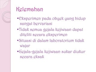 Kelemahan
•Eksperimen pada obyek yang hidup
sangat bervariasi
•Tidak semua gejala kejiwaan dapat
diteliti secara eksperimen
•Situasi di dalam laboratorium tidak
wajar
•Gejala-gejala kejiwaan sukar diukur
secara eksak
 