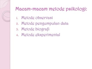 Macam-macam metode psikologi:
1. Metode observasi
2. Metode pengumpulan data
3. Metode biografi
4. Metode eksperimental
 