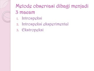 Metode observasi dibagi menjadi
3 macam
1. Introspeksi
2. Introspeksi eksperimental
3. Ekstropeksi
 