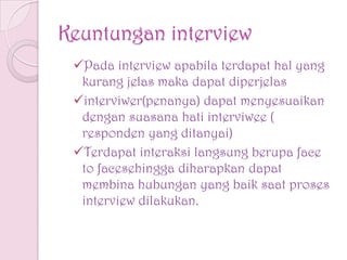 Keuntungan interview
Pada interview apabila terdapat hal yang
kurang jelas maka dapat diperjelas
interviwer(penanya) dapat menyesuaikan
dengan suasana hati interviwee (
responden yang ditanyai)
Terdapat interaksi langsung berupa face
to facesehingga diharapkan dapat
membina hubungan yang baik saat proses
interview dilakukan.
 