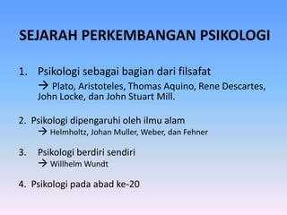 SEJARAH PERKEMBANGAN PSIKOLOGI
1. Psikologi sebagai bagian dari filsafat
 Plato, Aristoteles, Thomas Aquino, Rene Descartes,
John Locke, dan John Stuart Mill.
2. Psikologi dipengaruhi oleh ilmu alam
 Helmholtz, Johan Muller, Weber, dan Fehner
3. Psikologi berdiri sendiri
 Willhelm Wundt
4. Psikologi pada abad ke-20
 