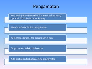 Pengamatan
Kekuatan (intensitas) stimulus harus cukup kuat/
optimal. Tidak boleh atau kurang.
Membutuhkan latihan yang teratu
Kekuatran jasmani dan rohani harus baik
Organ indera tidak boleh rusak
Ada perhatian terhadap objek pengamatan
 