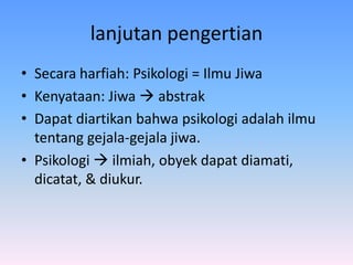 lanjutan pengertian
• Secara harfiah: Psikologi = Ilmu Jiwa
• Kenyataan: Jiwa  abstrak
• Dapat diartikan bahwa psikologi adalah ilmu
tentang gejala-gejala jiwa.
• Psikologi  ilmiah, obyek dapat diamati,
dicatat, & diukur.
 