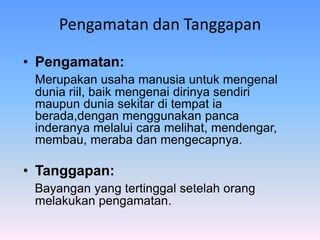 Pengamatan dan Tanggapan
• Pengamatan:
Merupakan usaha manusia untuk mengenal
dunia riil, baik mengenai dirinya sendiri
maupun dunia sekitar di tempat ia
berada,dengan menggunakan panca
inderanya melalui cara melihat, mendengar,
membau, meraba dan mengecapnya.
• Tanggapan:
Bayangan yang tertinggal setelah orang
melakukan pengamatan.
 