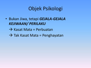 Objek Psikologi
• Bukan Jiwa, tetapi GEJALA-GEJALA
KEJIWAAN/ PERILAKU
 Kasat Mata = Perbuatan
 Tak Kasat Mata = Penghayatan
 