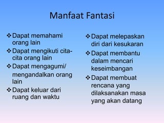 Manfaat Fantasi
Dapat memahami
orang lain
Dapat mengikuti cita-
cita orang lain
Dapat mengagumi/
mengandalkan orang
lain
Dapat keluar dari
ruang dan waktu
Dapat melepaskan
diri dari kesukaran
Dapat membantu
dalam mencari
keseimbangan
Dapat membuat
rencana yang
dilaksanakan masa
yang akan datang
 