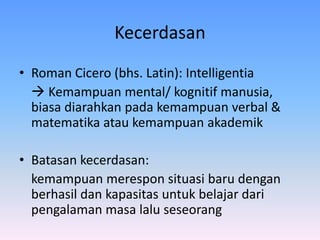 Kecerdasan
• Roman Cicero (bhs. Latin): Intelligentia
 Kemampuan mental/ kognitif manusia,
biasa diarahkan pada kemampuan verbal &
matematika atau kemampuan akademik
• Batasan kecerdasan:
kemampuan merespon situasi baru dengan
berhasil dan kapasitas untuk belajar dari
pengalaman masa lalu seseorang
 