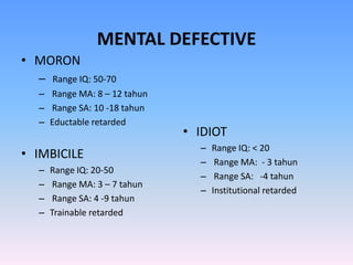 MENTAL DEFECTIVE
• MORON
– Range IQ: 50-70
– Range MA: 8 – 12 tahun
– Range SA: 10 -18 tahun
– Eductable retarded
• IMBICILE
– Range IQ: 20-50
– Range MA: 3 – 7 tahun
– Range SA: 4 -9 tahun
– Trainable retarded
• IDIOT
– Range IQ: < 20
– Range MA: - 3 tahun
– Range SA: -4 tahun
– Institutional retarded
 