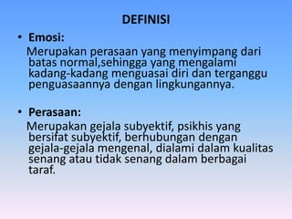 DEFINISI
• Emosi:
Merupakan perasaan yang menyimpang dari
batas normal,sehingga yang mengalami
kadang-kadang menguasai diri dan terganggu
penguasaannya dengan lingkungannya.
• Perasaan:
Merupakan gejala subyektif, psikhis yang
bersifat subyektif, berhubungan dengan
gejala-gejala mengenal, dialami dalam kualitas
senang atau tidak senang dalam berbagai
taraf.
 