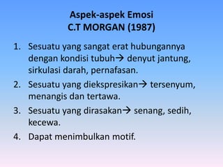 Aspek-aspek Emosi
C.T MORGAN (1987)
1. Sesuatu yang sangat erat hubungannya
dengan kondisi tubuh denyut jantung,
sirkulasi darah, pernafasan.
2. Sesuatu yang diekspresikan tersenyum,
menangis dan tertawa.
3. Sesuatu yang dirasakan senang, sedih,
kecewa.
4. Dapat menimbulkan motif.
 