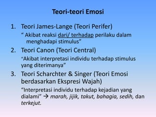 Teori-teori Emosi
1. Teori James-Lange (Teori Perifer)
“ Akibat reaksi dari/ terhadap perilaku dalam
menghadapi stimulus”
2. Teori Canon (Teori Central)
“Akibat interpretasi individu terhadap stimulus
yang diterimanya”
3. Teori Scharchter & Singer (Teori Emosi
berdasarkan Ekspresi Wajah)
“Interpretasi individu terhadap kejadian yang
dialami”  marah, jijik, takut, bahagia, sedih, dan
terkejut.
 