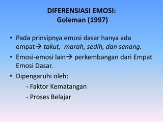 DIFERENSIASI EMOSI:
Goleman (1997)
• Pada prinsipnya emosi dasar hanya ada
empat takut, marah, sedih, dan senang.
• Emosi-emosi lain perkembangan dari Empat
Emosi Dasar.
• Dipengaruhi oleh:
- Faktor Kematangan
- Proses Belajar
 